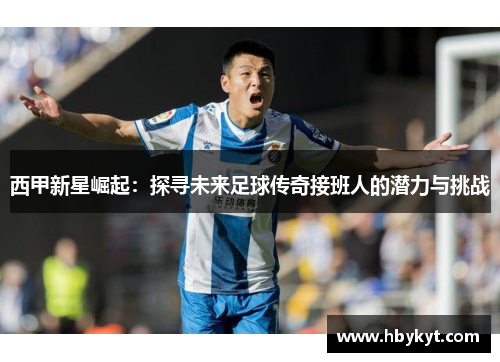 西甲新星崛起：探寻未来足球传奇接班人的潜力与挑战